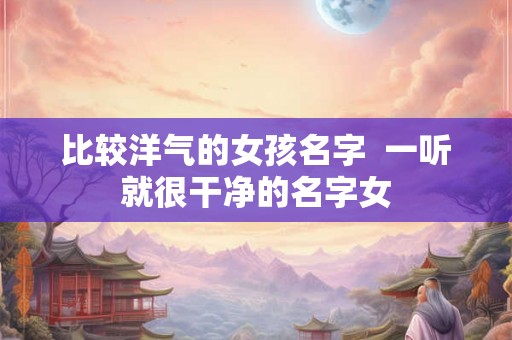 比较洋气的女孩名字  一听就很干净的名字女