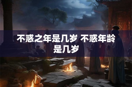 不惑之年是几岁 不惑年龄是几岁