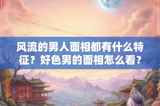 风流的男人面相都有什么特征？好色男的面相怎么看？