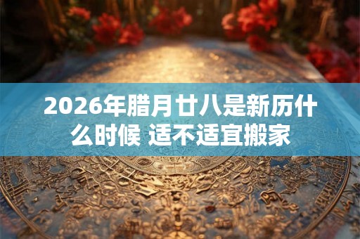 2026年腊月廿八是新历什么时候 适不适宜搬家 2026年腊月廿八是新历什么时候 适不适宜搬家