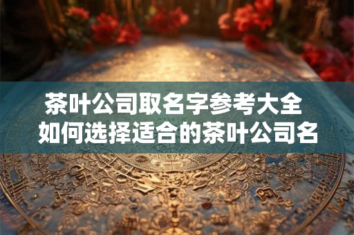 茶叶公司取名字参考大全 如何选择适合的茶叶公司名称