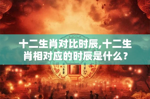 十二生肖对比时辰,十二生肖相对应的时辰是什么？