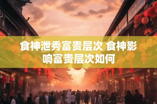 食神泄秀富贵层次 食神影响富贵层次如何