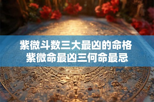紫微斗数三大最凶的命格 紫微命最凶三何命最忌 紫微斗数三大最凶的命格 紫微命最凶三何命最忌