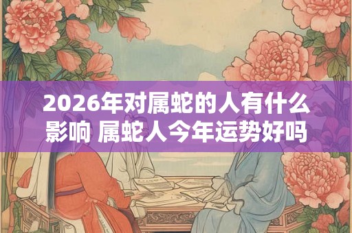 2026年对属蛇的人有什么影响 属蛇人今年运势好吗