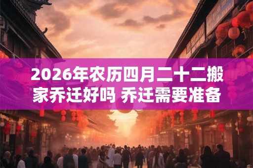 2026年农历四月二十二搬家乔迁好吗 乔迁需要准备六样东西 2026年农历四月二十二搬家乔迁好吗 乔迁需要准备六样东西