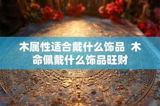 木属性适合戴什么饰品  木命佩戴什么饰品旺财