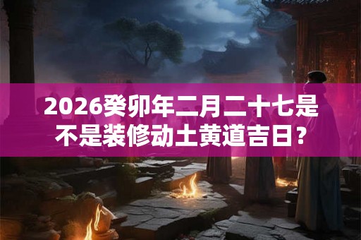 2026癸卯年二月二十七是不是装修动土黄道吉日？