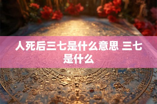 人死后三七是什么意思 三七是什么