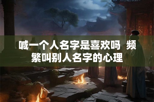 喊一个人名字是喜欢吗 频繁叫别人名字的心理 喊一个人名字是喜欢吗 频繁叫别人名字的心理