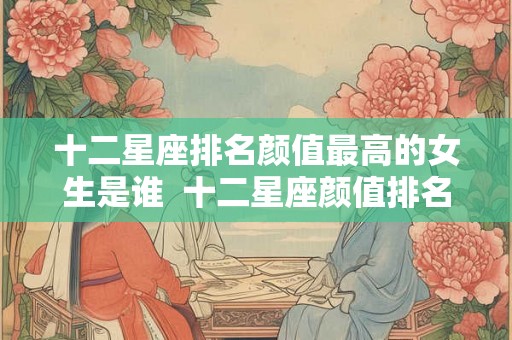 十二星座排名颜值最高的女生是谁  十二星座颜值排名表女