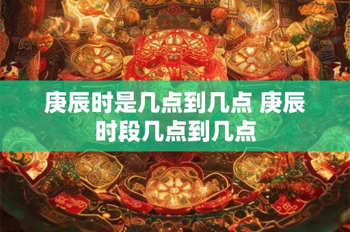 庚辰时是几点到几点 庚辰时段几点到几点