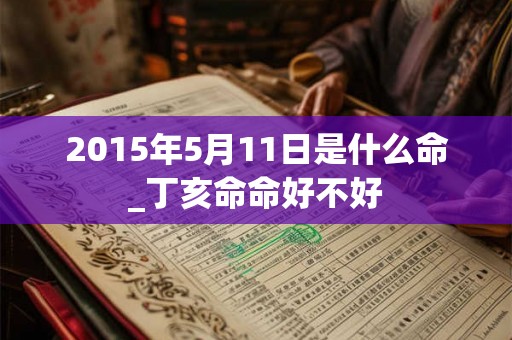 2015年5月11日是什么命_丁亥命命好不好