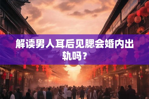 解读男人耳后见腮会婚内出轨吗？