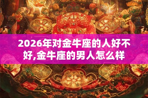 2026年对金牛座的人好不好,金牛座的男人怎么样