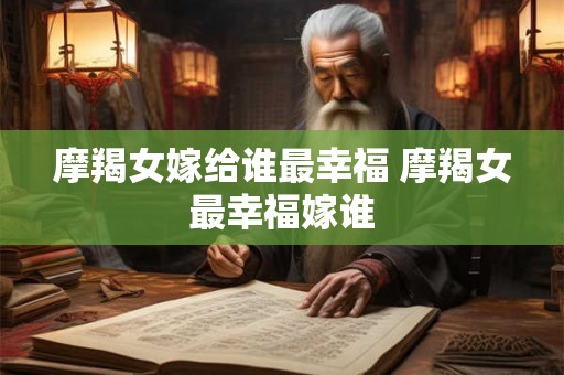 摩羯女嫁给谁最幸福 摩羯女最幸福嫁谁