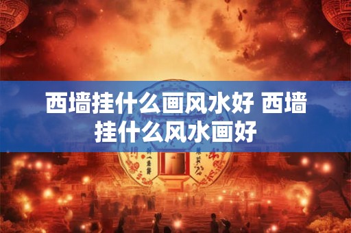 西墙挂什么画风水好 西墙挂什么风水画好 西墙挂什么画风水好 西墙挂什么风水画好