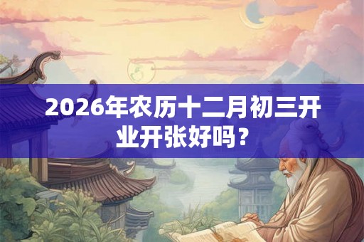 2026年农历十二月初三开业开张好吗？