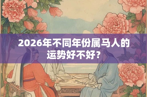 2026年不同年份属马人的运势好不好? 2026年不同年份属马人的运势好不好?