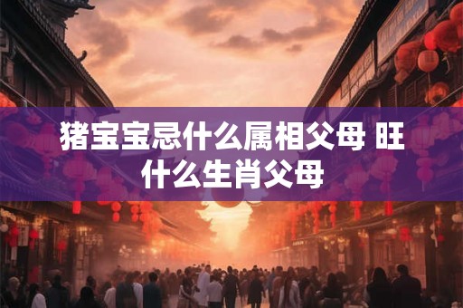 猪宝宝忌什么属相父母 旺什么生肖父母