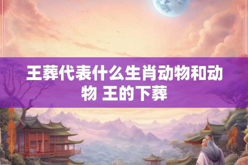 王葬代表什么生肖动物和动物 王的下葬