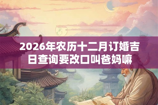 2026年农历十二月订婚吉日查询要改口叫爸妈嘛 2026年农历十二月订婚吉日查询要改口叫爸妈嘛