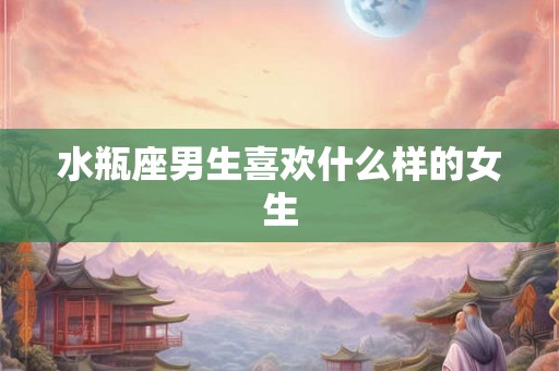 水瓶座男生喜欢什么样的女生 水瓶座男生喜欢什么样的女生