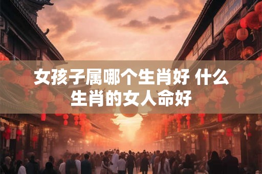 女孩子属哪个生肖好 什么生肖的女人命好
