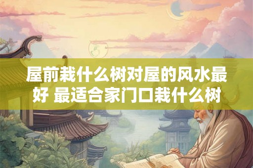 屋前栽什么树对屋的风水最好 最适合家门口栽什么树 屋前栽什么树对屋的风水最好 最适合家门口栽什么树
