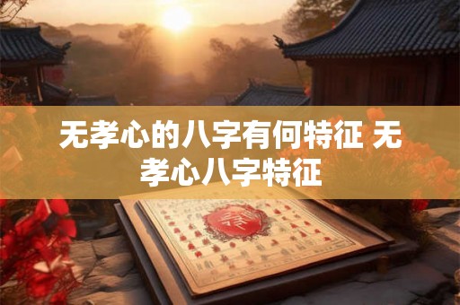 无孝心的八字有何特征 无孝心八字特征