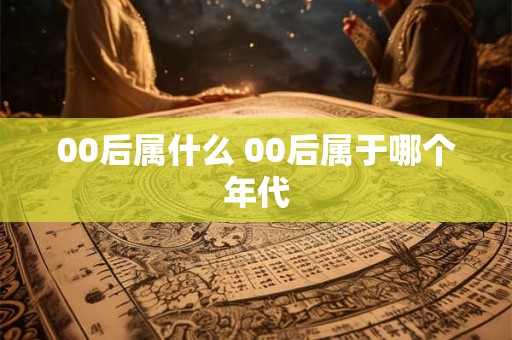 00后属什么 00后属于哪个年代
