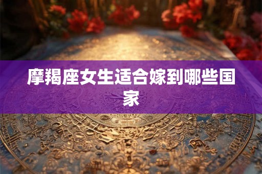 摩羯座女生适合嫁到哪些国家 摩羯座女生适合嫁到哪些国家