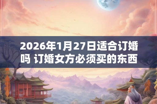 2026年1月27日适合订婚吗 订婚女方必须买的东西