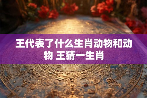 王代表了什么生肖动物和动物 王猜一生肖 王代表了什么生肖动物和动物 王猜一生肖