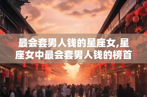 最会套男人钱的星座女,星座女中最会套男人钱的榜首