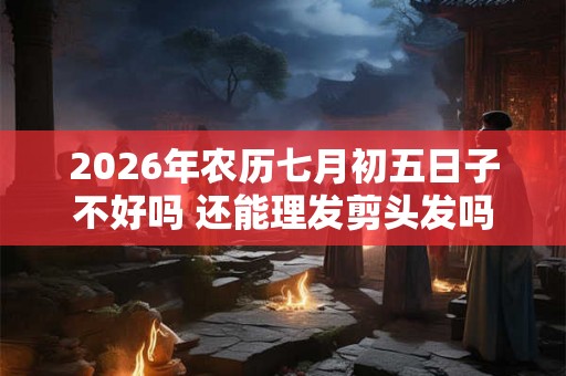 2026年农历七月初五日子不好吗 还能理发剪头发吗
