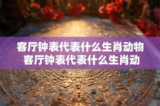 客厅钟表代表什么生肖动物 客厅钟表代表什么生肖动物和数字