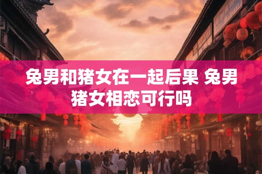 兔男和猪女在一起后果 兔男猪女相恋可行吗