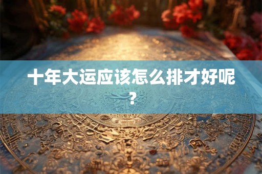 十年大运应该怎么排才好呢? 十年大运应该怎么排才好呢?