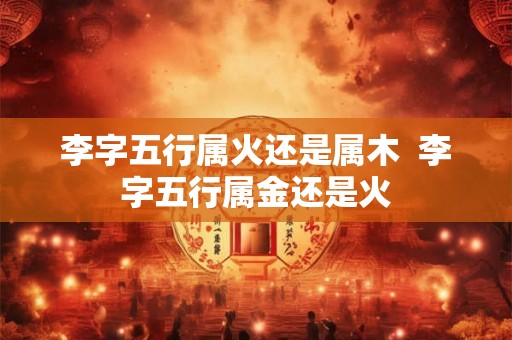 李字五行属火还是属木  李字五行属金还是火