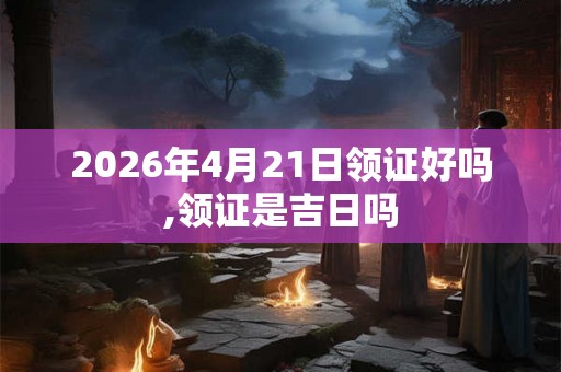 2026年4月21日领证好吗,领证是吉日吗 2026年4月21日领证好吗,领证是吉日吗