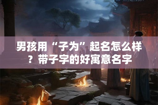 男孩用“子为”起名怎么样？带子字的好寓意名字