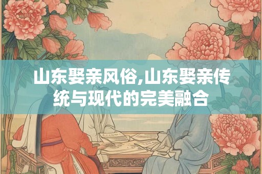 山东娶亲风俗,山东娶亲传统与现代的完美融合