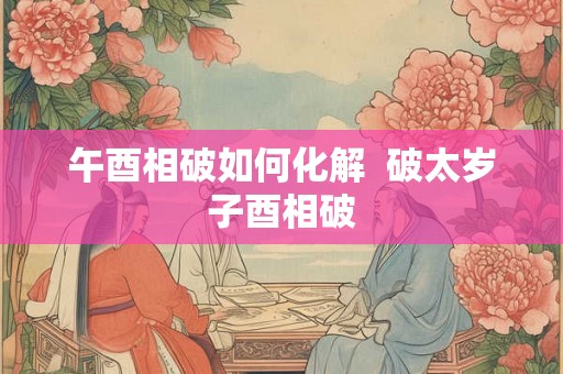 午酉相破如何化解  破太岁子酉相破