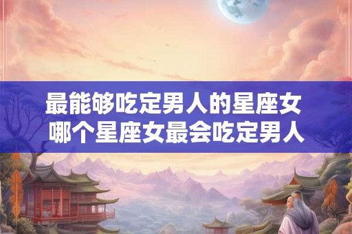 最能够吃定男人的星座女 哪个星座女最会吃定男人