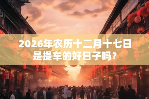 2026年农历十二月十七日是提车的好日子吗？