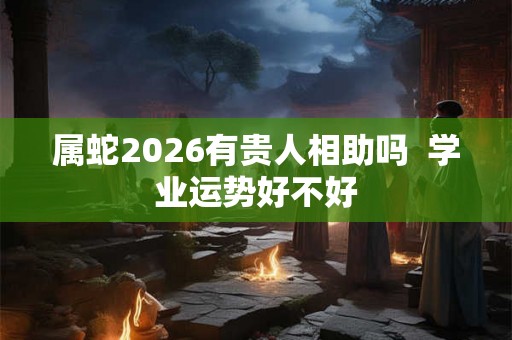 属蛇2026有贵人相助吗  学业运势好不好