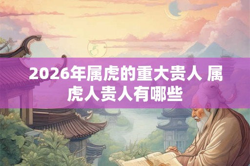 2026年属虎的重大贵人 属虎人贵人有哪些
