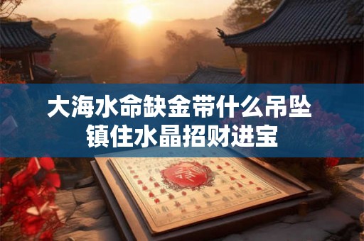 大海水命缺金带什么吊坠 镇住水晶招财进宝 大海水命缺金带什么吊坠 镇住水晶招财进宝