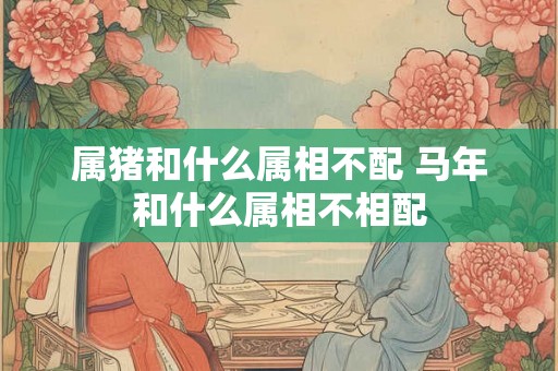 属猪和什么属相不配 马年和什么属相不相配 属猪和什么属相不配 马年和什么属相不相配